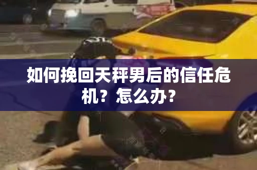 如何挽回天秤男后的信任危机?怎么办? 如何挽回天秤男后的信任危机?怎么办?
