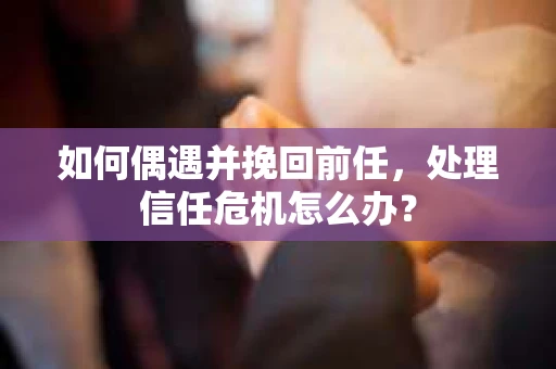 如何偶遇并挽回前任，处理信任危机怎么办？