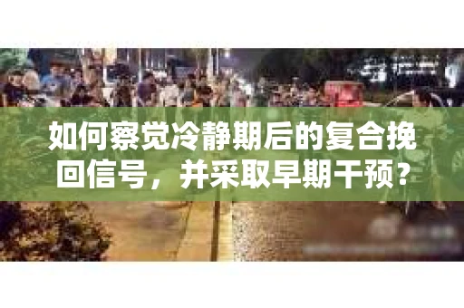 如何察觉冷静期后的复合挽回信号,并采取早期干预? 如何察觉冷静期后的复合挽回信号,并采取早期干预?