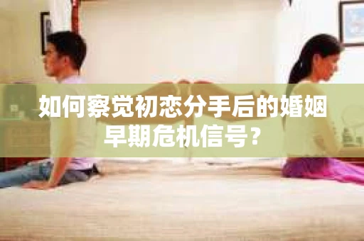 如何察觉初恋分手后的婚姻早期危机信号？