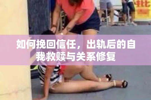 如何挽回信任,出轨后的自我救赎与关系修复 如何挽回信任,出轨后的自我救赎与关系修复