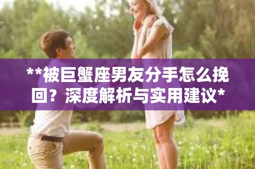 **被巨蟹座男友分手怎么挽回？深度解析与实用建议**
