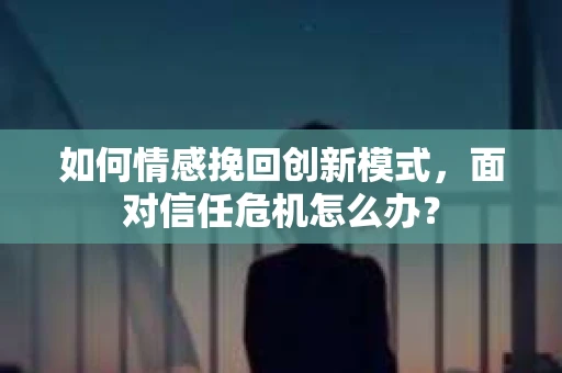 如何情感挽回创新模式，面对信任危机怎么办？