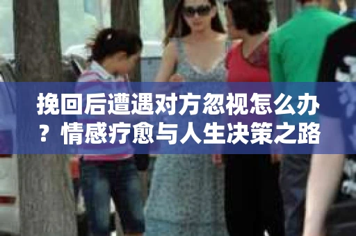 挽回后遭遇对方忽视怎么办?情感疗愈与人生决策之路 挽回后遭遇对方忽视怎么办?情感疗愈与人生决策之路