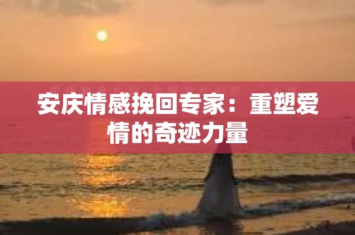 安庆情感挽回专家:重塑爱情的奇迹力量 安庆情感挽回专家:重塑爱情的奇迹力量