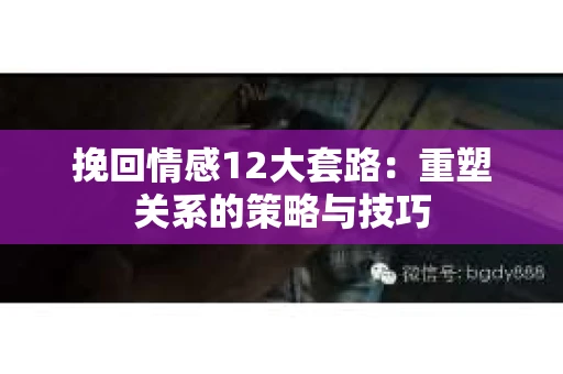 挽回情感12大套路：重塑关系的策略与技巧