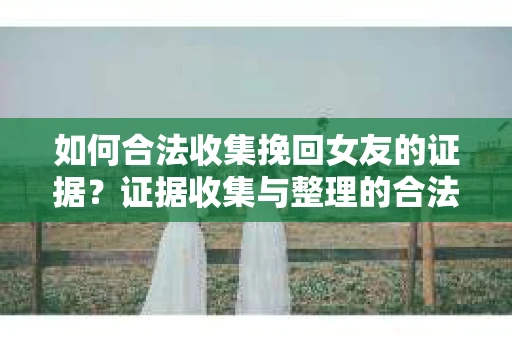 如何合法收集挽回女友的证据?证据收集与整理的合法策略怎么办? 如何合法收集挽回女友的证据?证据收集与整理的合法策略怎么办?