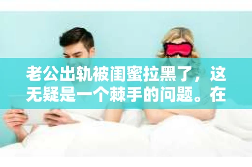 老公出轨被闺蜜拉黑了，这无疑是一个棘手的问题。在这个问题上，我想要和大家分享一下我的看法和经历，希望能给大家带来一些启示。