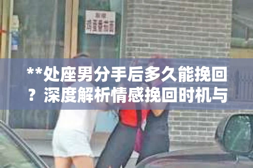 **处座男分手后多久能挽回?深度解析情感挽回时机与策略** **处座男分手后多久能挽回?深度解析情感挽回时机与策略**