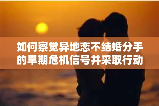如何察觉异地恋不结婚分手的早期危机信号并采取行动？