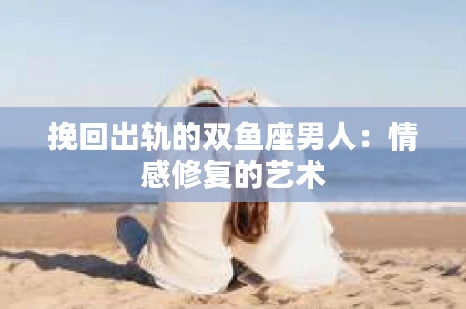 挽回出轨的双鱼座男人：情感修复的艺术