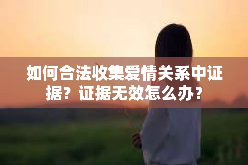 如何合法收集爱情关系中证据?证据无效怎么办? 如何合法收集爱情关系中证据?证据无效怎么办?