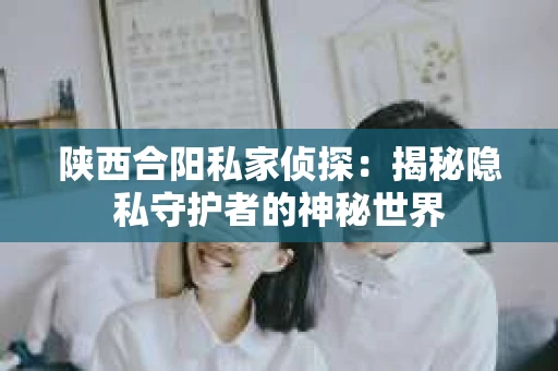 陕西合阳私家侦探:揭秘隐私守护者的神秘世界 陕西合阳私家侦探:揭秘隐私守护者的神秘世界