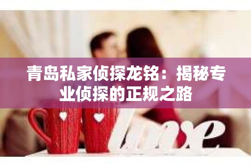 青岛私家侦探龙铭：揭秘专业侦探的正规之路