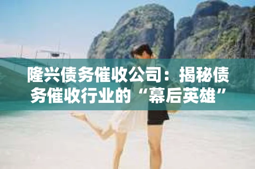 隆兴债务催收公司：揭秘债务催收行业的“幕后英雄”