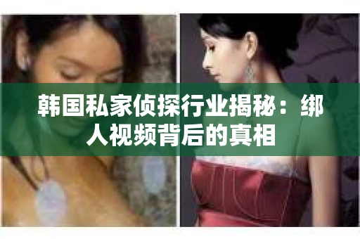 韩国私家侦探行业揭秘：绑人视频背后的真相
