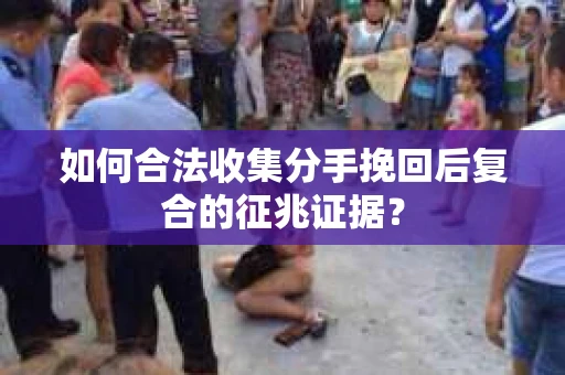 如何合法收集分手挽回后复合的征兆证据? 如何合法收集分手挽回后复合的征兆证据?