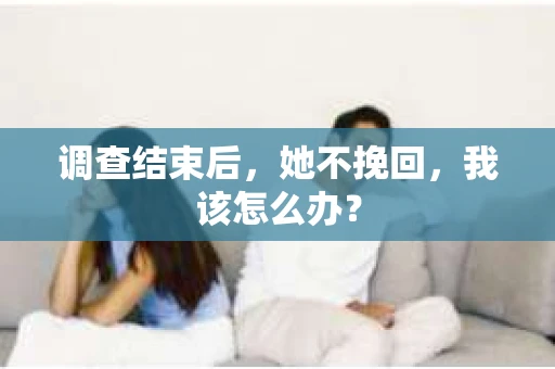 调查结束后,她不挽回,我该怎么办? 调查结束后,她不挽回,我该怎么办?