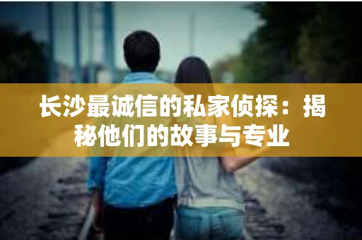 长沙最诚信的私家侦探：揭秘他们的故事与专业