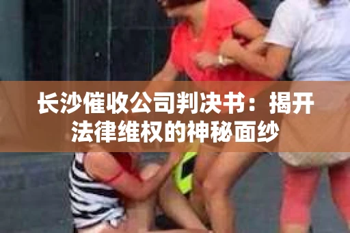 长沙催收公司判决书：揭开法律维权的神秘面纱