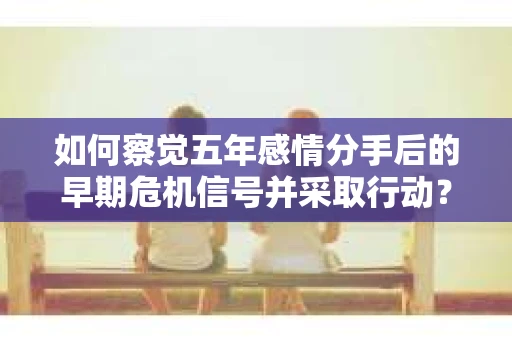 如何察觉五年感情分手后的早期危机信号并采取行动？