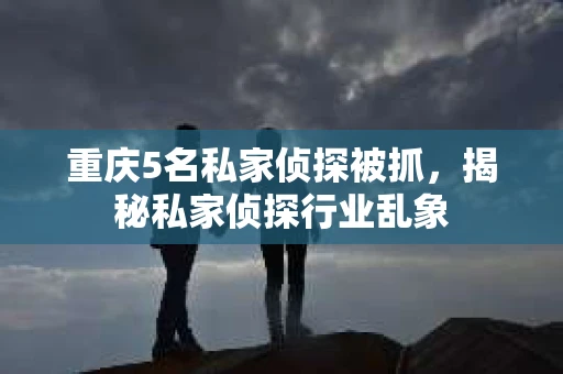 重庆5名私家侦探被抓，揭秘私家侦探行业乱象