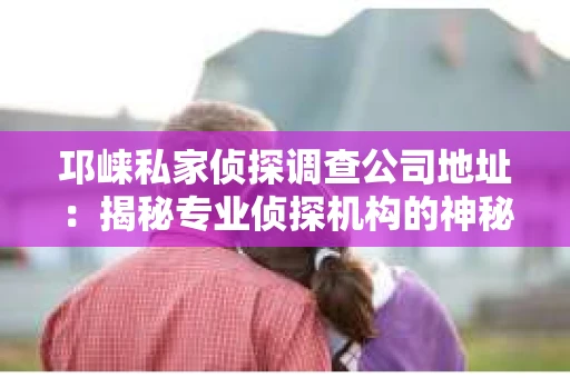 邛崃私家侦探调查公司地址:揭秘专业侦探机构的神秘面纱 邛崃私家侦探调查公司地址:揭秘专业侦探机构的神秘面纱