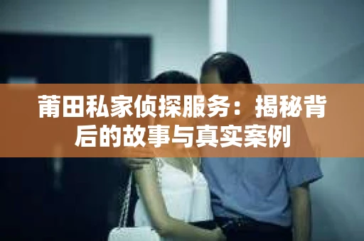 莆田私家侦探服务:揭秘背后的故事与真实案例 莆田私家侦探服务:揭秘背后的故事与真实案例