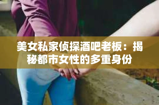 美女私家侦探酒吧老板:揭秘都市女性的多重身份 美女私家侦探酒吧老板:揭秘都市女性的多重身份