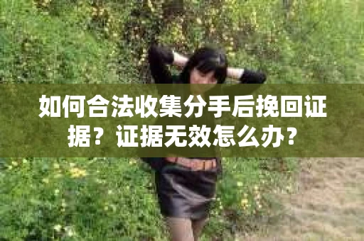 如何合法收集分手后挽回证据？证据无效怎么办？