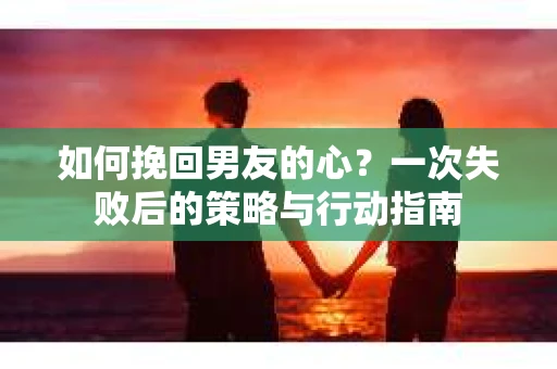 如何挽回男友的心？一次失败后的策略与行动指南