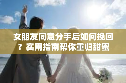 女朋友同意分手后如何挽回？实用指南帮你重归甜蜜