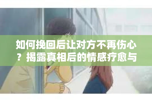 如何挽回后让对方不再伤心?揭露真相后的情感疗愈与前行计划 如何挽回后让对方不再伤心?揭露真相后的情感疗愈与前行计划