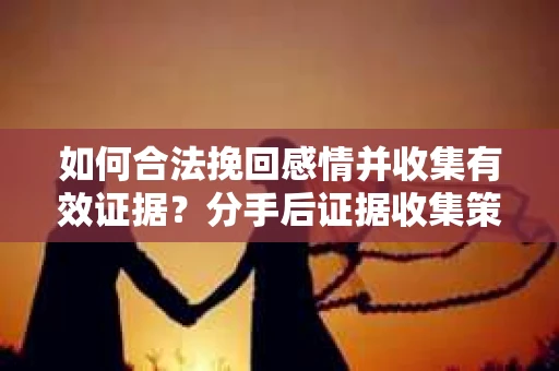 如何合法挽回感情并收集有效证据？分手后证据收集策略