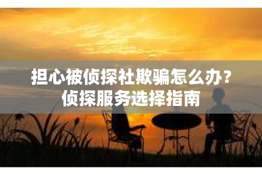 担心被侦探社欺骗怎么办？侦探服务选择指南