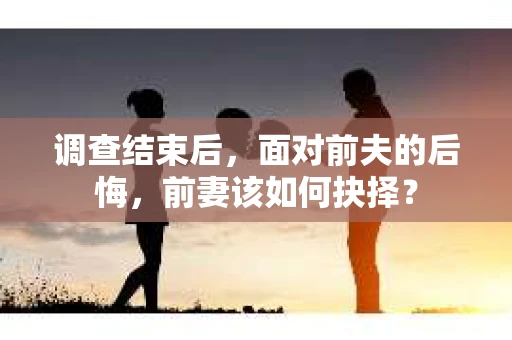 调查结束后，面对前夫的后悔，前妻该如何抉择？