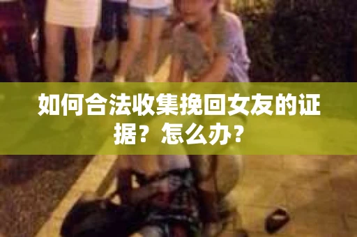 如何合法收集挽回女友的证据？怎么办？
