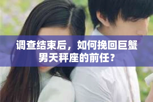 调查结束后,如何挽回巨蟹男天秤座的前任? 调查结束后,如何挽回巨蟹男天秤座的前任?