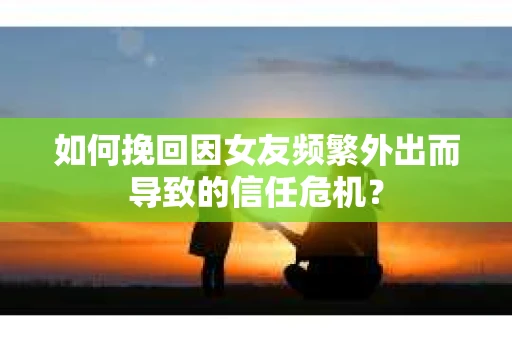 如何挽回因女友频繁外出而导致的信任危机? 如何挽回因女友频繁外出而导致的信任危机?