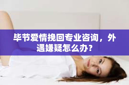 毕节爱情挽回专业咨询，外遇嫌疑怎么办？