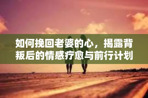 如何挽回老婆的心，揭露背叛后的情感疗愈与前行计划