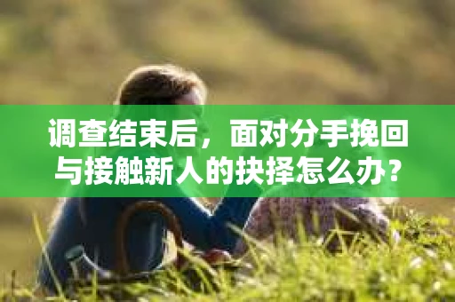 调查结束后，面对分手挽回与接触新人的抉择怎么办？