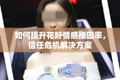 如何提升花好情感挽回率,信任危机解决方案 如何提升花好情感挽回率,信任危机解决方案