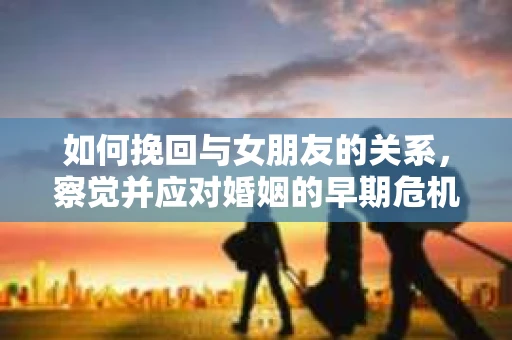 如何挽回与女朋友的关系,察觉并应对婚姻的早期危机信号 如何挽回与女朋友的关系,察觉并应对婚姻的早期危机信号