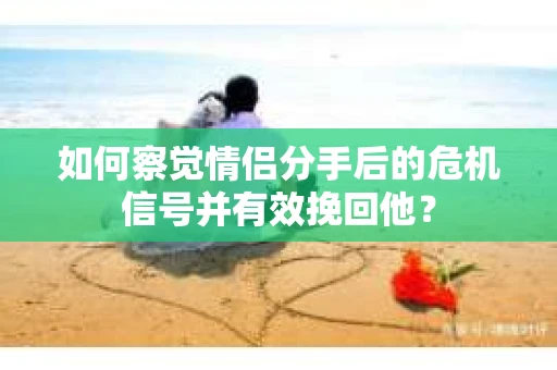 如何察觉情侣分手后的危机信号并有效挽回他？