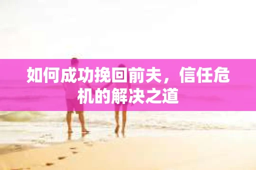 如何成功挽回前夫，信任危机的解决之道