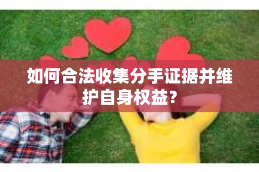 如何合法收集分手证据并维护自身权益? 如何合法收集分手证据并维护自身权益?