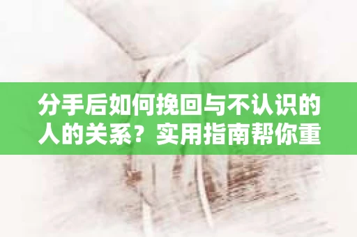 分手后如何挽回与不认识的人的关系？实用指南帮你重拾失去的联结