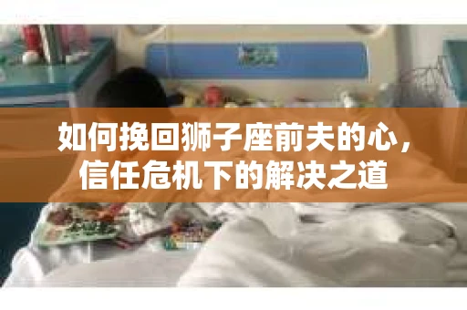 如何挽回狮子座前夫的心,信任危机下的解决之道 如何挽回狮子座前夫的心,信任危机下的解决之道