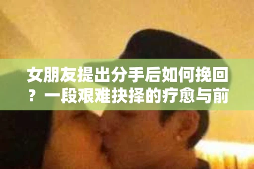 女朋友提出分手后如何挽回?一段艰难抉择的疗愈与前行之路 女朋友提出分手后如何挽回?一段艰难抉择的疗愈与前行之路